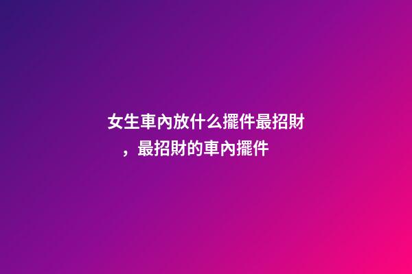 女生車內放什么擺件最招財，最招財的車內擺件